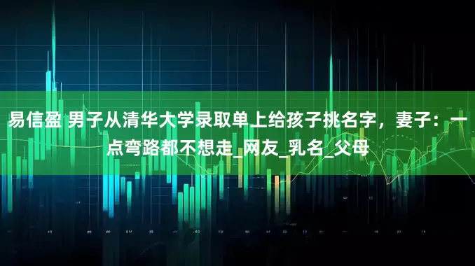 易信盈 男子从清华大学录取单上给孩子挑名字，妻子：一点弯路都不想走_网友_乳名_父母