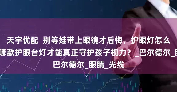 天宇优配  别等娃带上眼镜才后悔，护眼灯怎么选参数？哪款护眼台灯才能真正守护孩子视力？_巴尔德尔_眼睛_光线