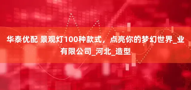 华泰优配 景观灯100种款式，点亮你的梦幻世界_业有限公司_河北_造型