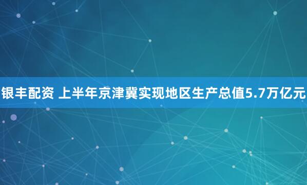 银丰配资 上半年京津冀实现地区生产总值5.7万亿元