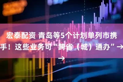宏泰配资 青岛等5个计划单列市携手！这些业务可“跨省（城）通办”→