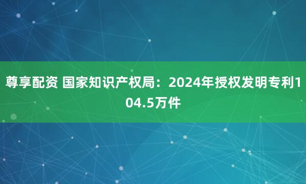 尊享配资 国家知识产权局：2024年授权发明专利104.5万件