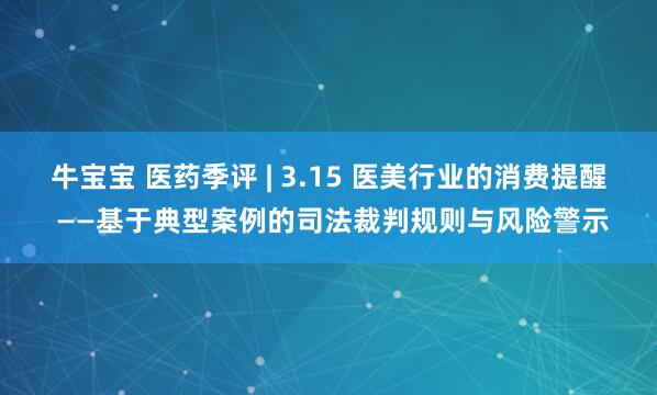 牛宝宝 医药季评 | 3.15 医美行业的消费提醒 ——基于典型案例的司法裁判规则与风险警示