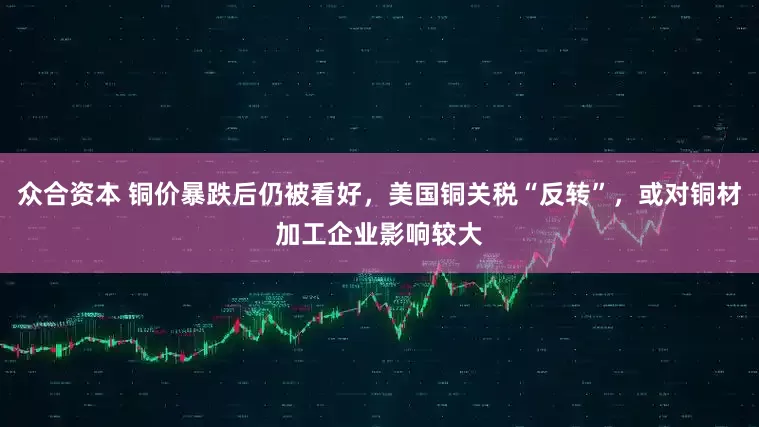 众合资本 铜价暴跌后仍被看好，美国铜关税“反转”，或对铜材加工企业影响较大