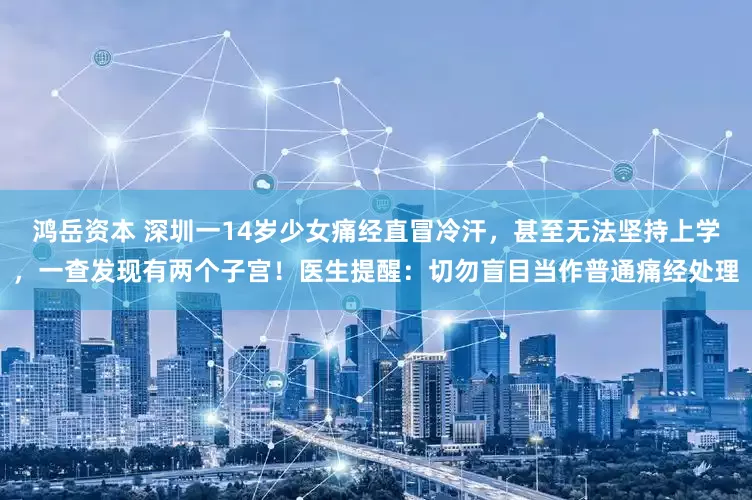 鸿岳资本 深圳一14岁少女痛经直冒冷汗，甚至无法坚持上学，一查发现有两个子宫！医生提醒：切勿盲目当作普通痛经处理