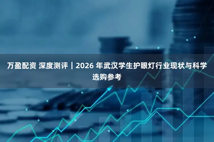 万盈配资 深度测评｜2026 年武汉学生护眼灯行业现状与科学选购参考