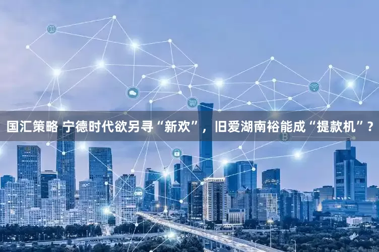 国汇策略 宁德时代欲另寻“新欢”，旧爱湖南裕能成“提款机”？