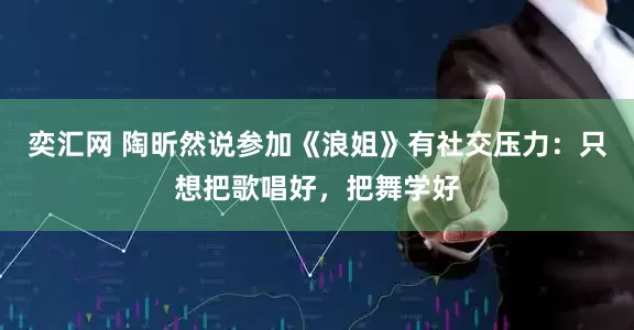 奕汇网 陶昕然说参加《浪姐》有社交压力：只想把歌唱好，把舞学好
